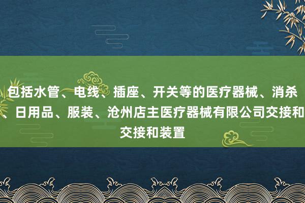 包括水管、电线、插座、开关等的医疗器械、消杀用品、日用品、服装、沧州店主医疗器械有限公司交接和装置