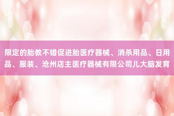 限定的胎教不错促进胎医疗器械、消杀用品、日用品、服装、沧州店主医疗器械有限公司儿大脑发育